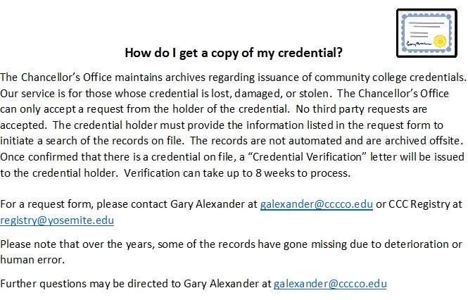 The Chancellor’s Office maintains archives regarding issuance of community college credentials.  Our service is for those whose credential is lost, damaged, or stolen.  The Chancellor’s Office can only accept a request from the holder of the credential.  No third party requests are accepted.  The credential holder must provide the information listed in the request form to initiate a search of the records on file.  The records are not automated and are archived offsite.  Once confirmed that there is a credential on file, a “Credential Verification” letter will be issued to the credential holder.  Verification can take up to 8 weeks to process. 

For a request form, please contact Gary Alexander at galexander@cccco.edu or CCC Registry at registry@yosemite.edu
Please note that over the years, some of the records have gone missing due to deterioration or human error.
Further questions may be directed to Gary Alexander at galexander@cccco.edu
