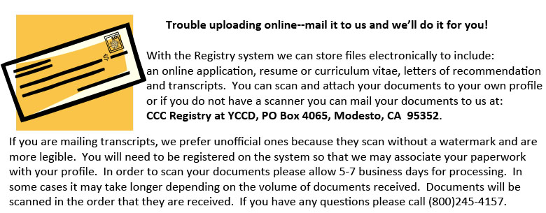 With the Registry system we can store files electronically to include:  an online application, resume or curriculum vitae, letters of recommendation and transcripts.  You can scan and attach your documents to your own profile or if you do not have a scanner you can mail your documents to us at: 
CCC Registry at YCCD, PO Box 4065, Modesto, CA  95352.
If you are mailing transcripts, we prefer unofficial ones because they scan without a watermark and are more legible.  You will need to be registered on the system so that we may associate your paperwork with your profile.  In order to scan your documents please allow 5-7 business days for processing.  In some cases it may take longer depending on the volume of documents received.  Documents will be scanned in the order that they are received.  If you have any questions please call (800)245-4157. 
