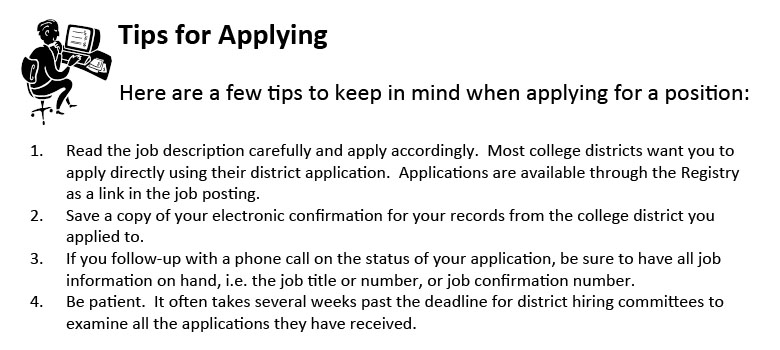 Here are a few tips to keep in mind when applying for a position:
1.	Read the job description carefully and apply accordingly.  Most college districts want you to apply directly using their district application.  Applications are available through the Registry as a link in the job posting.
2.	Save a copy of your electronic confirmation for your records from the college district you applied to.
3.	If you follow-up with a phone call on the status of your application, be sure to have all job information on hand, i.e. the job title or number, or job confirmation number.
4.	Be patient.  It often takes several weeks past the deadline for district hiring committees to examine all the applications they have received.
